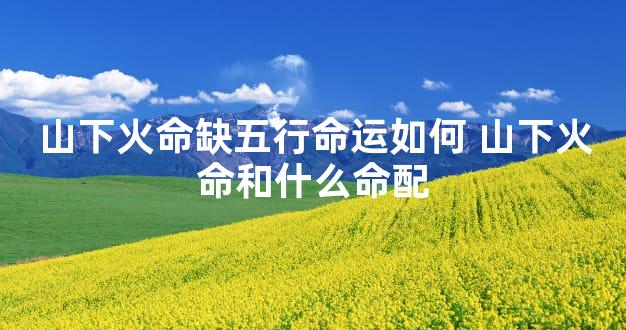 山下火命缺五行命运如何 山下火命和什么命配